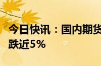 今日快讯：国内期货主力合约跌多涨少，玻璃跌近5%