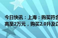 今日快讯：上海：购买符合条件的新能源乘用车补贴标准提高至2万元，购买2.0升及以下排量燃油乘用车补贴1.5万元