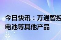 今日快讯：万通智控：暂时没有计划开发固态电池等其他产品