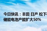 今日快讯：丰田 日产 松下等将投资总计1万亿日元，将日本储能电池产能扩大50%