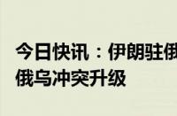 今日快讯：伊朗驻俄大使：西方国家干预加剧俄乌冲突升级