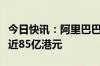 今日快讯：阿里巴巴纳入港股通首日获净买入近85亿港元