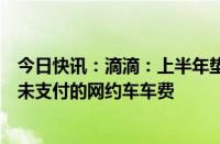 今日快讯：滴滴：上半年垫付1.29亿元给司机，均为乘客尚未支付的网约车车费