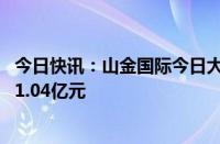 今日快讯：山金国际今日大宗交易成交697.43万股，成交额1.04亿元