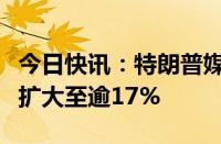 今日快讯：特朗普媒体科技集团美股盘前跌幅扩大至逾17%