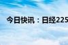 今日快讯：日经225指数涨幅扩大至超3%