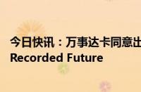 今日快讯：万事达卡同意出价26.5亿美元收购网络防御公司Recorded Future