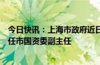 今日快讯：上海市政府近日发布一组人事任免信息：黄斌兵任市国资委副主任