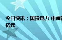 今日快讯：国投电力 中闽能源成立新能源公司，注册资本1亿元