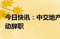 今日快讯：中交地产：董事长李永前因工作变动辞职