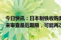 今日快讯：日本制铁收购美国钢铁公司交易据悉9月23日迎来审查最后期限，可能再次延长90天