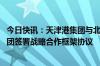 今日快讯：天津港集团与北京市丰台区人民政府 河北港口集团签署战略合作框架协议