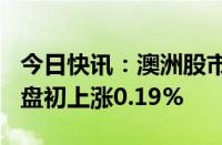 今日快讯：澳洲股市指标S&P/ASX 200指数盘初上涨0.19%