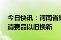 今日快讯：河南省财政下达资金40亿元支持消费品以旧换新