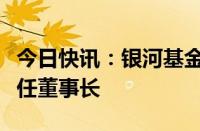 今日快讯：银河基金换帅完成工商变更，胡泊任董事长