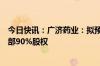 今日快讯：广济药业：拟预挂牌转让子公司广济医药科技全部90%股权