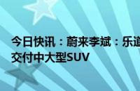 今日快讯：蔚来李斌：乐道每年将推一款新车，明年三季度交付中大型SUV