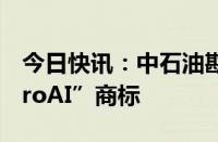 今日快讯：中石油勘探开发研究院申请“PetroAI”商标