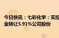 今日快讯：七彩化学：实控人 控股股东拟2.15亿元向风炎基金转让5.91%公司股份