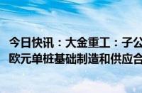 今日快讯：大金重工：子公司与欧洲某海工企业签署4600万欧元单桩基础制造和供应合同