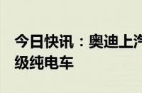 今日快讯：奥迪上汽新合作项目首款车或为B级纯电车