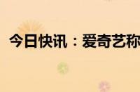 今日快讯：爱奇艺称微短剧对会员彻底免费