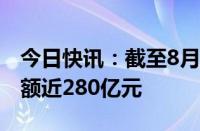 今日快讯：截至8月底，全国碳市场累计成交额近280亿元