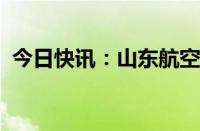 今日快讯：山东航空集团换帅完成工商变更