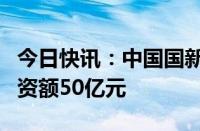 今日快讯：中国国新等成立股权投资基金，出资额50亿元