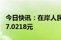 今日快讯：在岸人民币兑美元收盘升167点至7.0218元