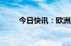 今日快讯：欧洲股市主要股指走高