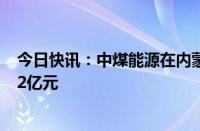 今日快讯：中煤能源在内蒙古成立煤储运公司，注册资本4.2亿元