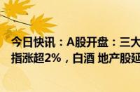 今日快讯：A股开盘：三大指数集体高开，深证成指 创业板指涨超2%，白酒 地产股延续涨势