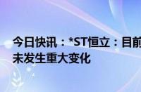 今日快讯：*ST恒立：目前生产经营情况及内外部经营环境未发生重大变化