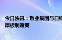 今日快讯：敬业集团与日钢营口中板合并，将成全球最大中厚板制造商