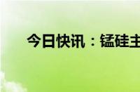 今日快讯：锰硅主力合约日内大涨6%