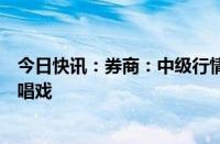 今日快讯：券商：中级行情启动条件已具备，权重搭台成长唱戏