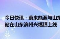 今日快讯：蔚来能源与山东三能合作建设的蔚来第四代换电站在山东滨州兴福镇上线