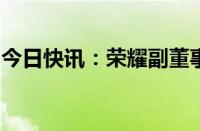 今日快讯：荣耀副董事长万飚因个人原因辞职