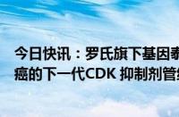 今日快讯：罗氏旗下基因泰克将收购锐格医药用于治疗乳腺癌的下一代CDK 抑制剂管线