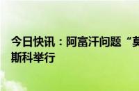 今日快讯：阿富汗问题“莫斯科模式”磋商第六次会议在莫斯科举行