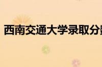 西南交通大学录取分数线2023怎么样好不好