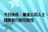 今日快讯：基金公司人士：公司内部已在讨论筹备中的基金提前发行的可能性