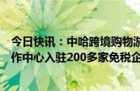 今日快讯：中哈跨境购物游火了，中哈霍尔果斯国际边境合作中心入驻200多家免税企业