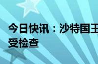 今日快讯：沙特国王萨勒曼因肺部炎症入院接受检查