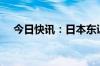 今日快讯：日本东证指数跌幅扩大至1%