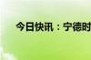 今日快讯：宁德时代成交额达300亿元