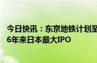 今日快讯：东京地铁计划至多筹集近24亿美元资金，有望成6年来日本最大IPO