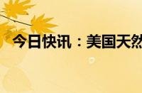 今日快讯：美国天然气期货跌幅扩大至5%