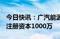 今日快讯：广汽能源科技在安徽成立新公司，注册资本1000万